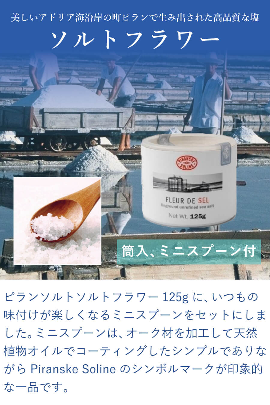 この商品は、ピランソルトソルトフラワー125gに、いつもの味付けが楽しくなるミニスプーンをセットにしました。ミニスプーンは、オーク材を加工して天然植物オイルでコーティングしたシンプルでありながらPiranske Solineのシンボルマークが印象的な一品です。ピランソルトは、美しいアドリア海沿岸の町ピランで、海水、太陽、風、そして機械を一切使わず700年以上にわたり変わらぬ伝統的手法により生み出された高品質な塩です。
