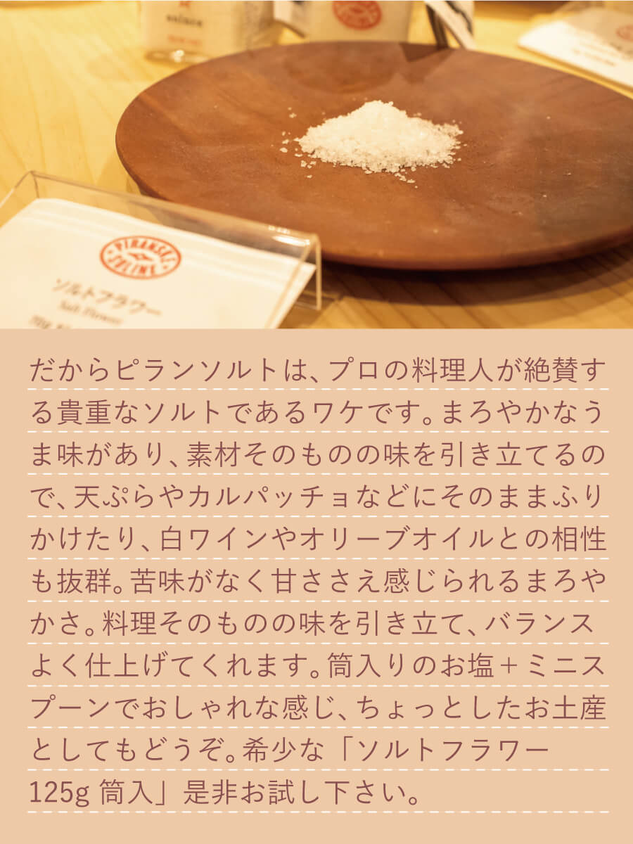 だから、ピランソルトは、苦味が少なく甘ささえ感じられるまろやかさ、そしてミネラルも豊富なのです。プロの料理人が絶賛する貴重なソルトであるワケです。まろやかなうま味があり、素材そのものの味を引き立てるので、 天ぷらやカルパッチョなどにそのままふりかけたり、 白ワインやオリーブオイルとの相性も抜群。苦味がなく甘ささえ感じられるまろやかさ。料理そのものの味を引き立て、バランスよく仕上げてくれます。筒入りのお塩+ミニスプーンでおしゃれな感じ、ちょっとしたお土産としてもどうぞ。希少なソルトフラワー、「ソルトフラワー 125g 筒入」是非お試し下さい。