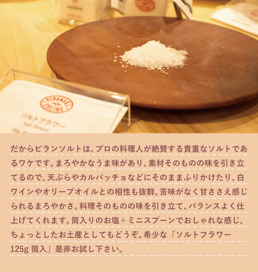 だから、ピランソルトは、苦味が少なく甘ささえ感じられるまろやかさ、そしてミネラルも豊富なのです。プロの料理人が絶賛する貴重なソルトであるワケです。まろやかなうま味があり、素材そのものの味を引き立てるので、 天ぷらやカルパッチョなどにそのままふりかけたり、 白ワインやオリーブオイルとの相性も抜群。苦味がなく甘ささえ感じられるまろやかさ。料理そのものの味を引き立て、バランスよく仕上げてくれます。筒入りのお塩+ミニスプーンでおしゃれな感じ、ちょっとしたお土産としてもどうぞ。希少なソルトフラワー、「ソルトフラワー 125g 筒入」是非お試し下さい。